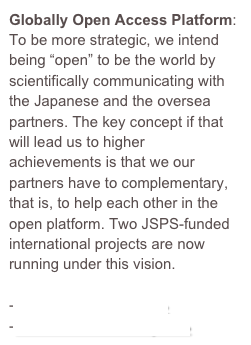 Globally Open Access Platform: To be more strategic, we intend being “open” to be the world by scientifically communicating with the Japanese and the oversea partners. The key concept if that will lead us to higher achievements is that we our partners have to complementary, that is, to help each other in the open platform. Two JSPS-funded international projects are now running under this vision. 

-Core-to-Core Project→
-Brain Circulation Project→